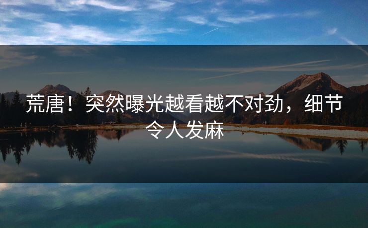 荒唐！突然曝光越看越不对劲，细节令人发麻