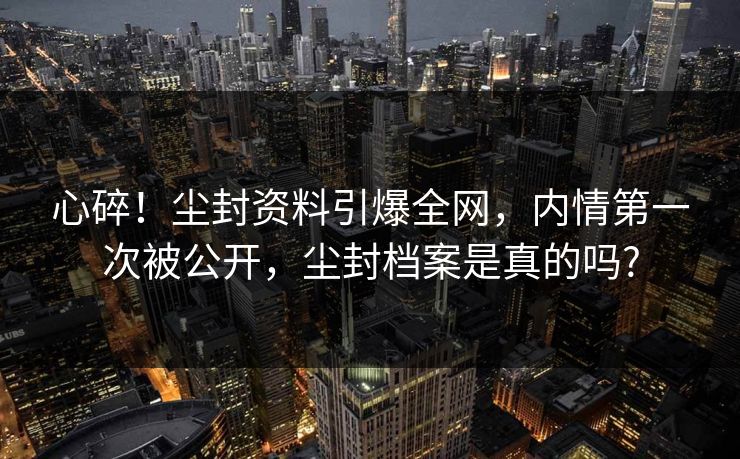 心碎！尘封资料引爆全网，内情第一次被公开，尘封档案是真的吗?