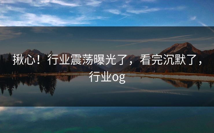 揪心！行业震荡曝光了，看完沉默了，行业og