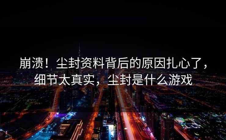 崩溃！尘封资料背后的原因扎心了，细节太真实，尘封是什么游戏
