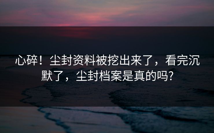 心碎！尘封资料被挖出来了，看完沉默了，尘封档案是真的吗?