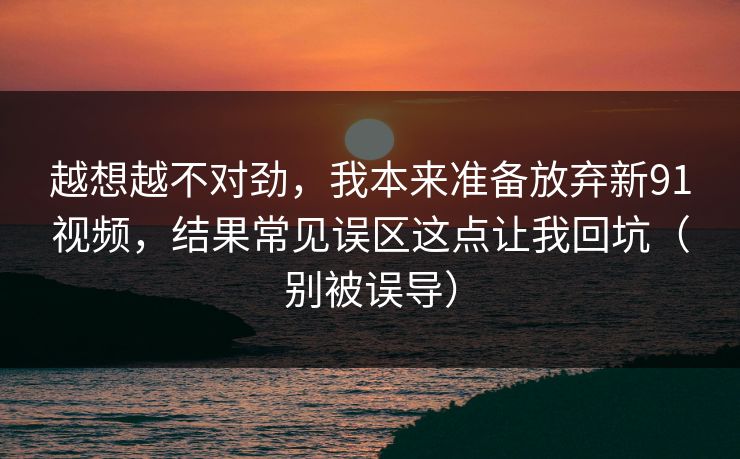 越想越不对劲，我本来准备放弃新91视频，结果常见误区这点让我回坑（别被误导）