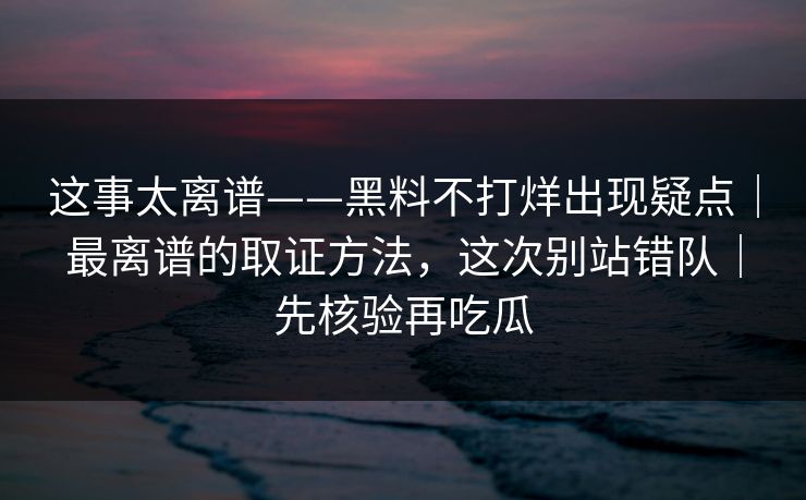 这事太离谱——黑料不打烊出现疑点｜最离谱的取证方法，这次别站错队｜先核验再吃瓜