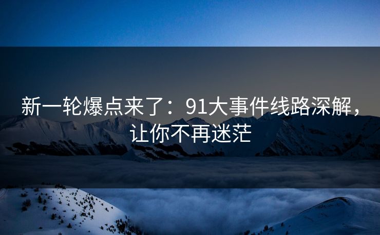 新一轮爆点来了：91大事件线路深解，让你不再迷茫