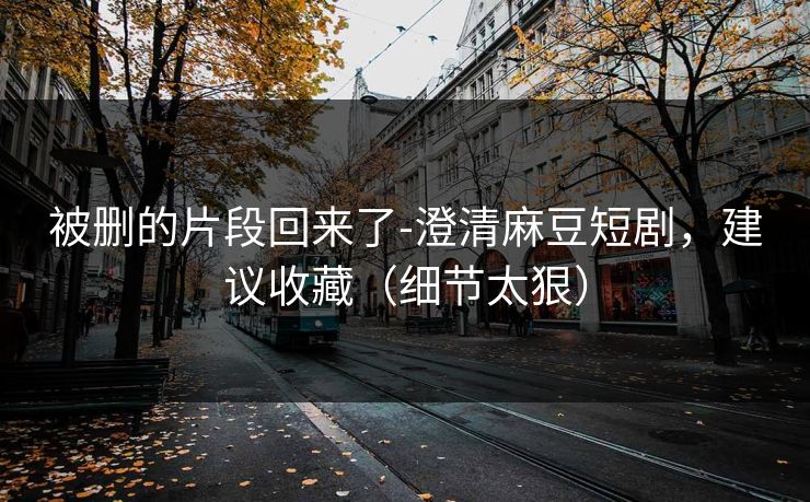 被删的片段回来了-澄清麻豆短剧，建议收藏（细节太狠）