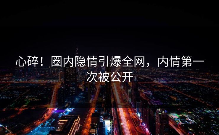 心碎！圈内隐情引爆全网，内情第一次被公开