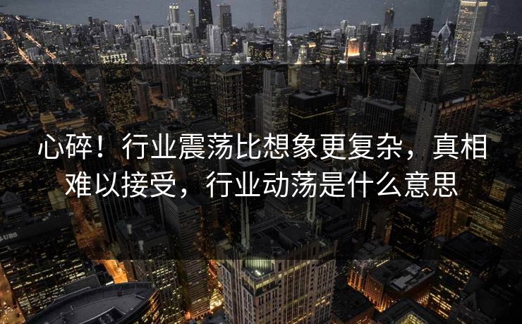 心碎！行业震荡比想象更复杂，真相难以接受，行业动荡是什么意思